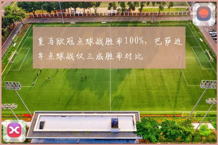 皇马欧冠点球战胜率100%，巴萨近年点球战仅三成胜率对比