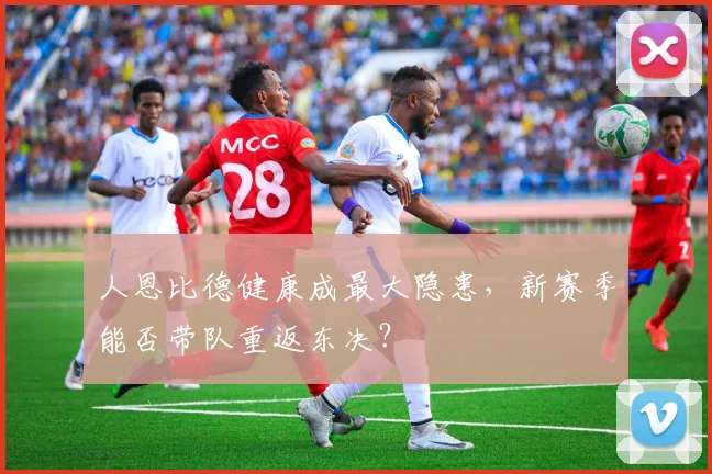 人恩比德健康成最大隐患，新赛季能否带队重返东决？