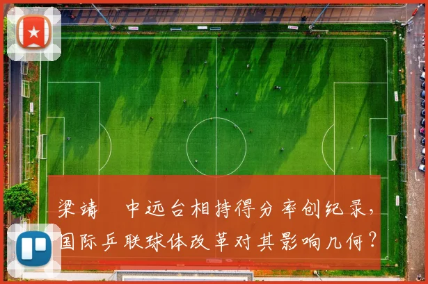 梁靖崑中远台相持得分率创纪录，国际乒联球体改革对其影响几何？
