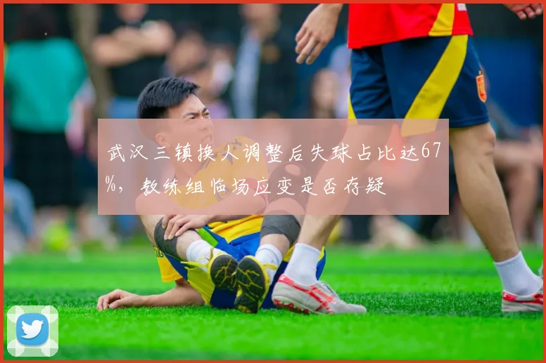 武汉三镇换人调整后失球占比达67%，教练组临场应变是否存疑