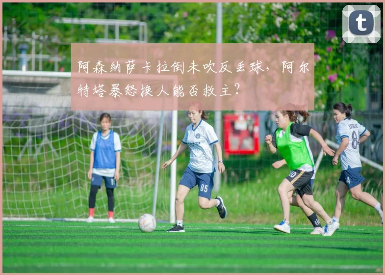 阿森纳萨卡拉倒未吹反丢球,阿尔特塔暴怒换人能否救主?